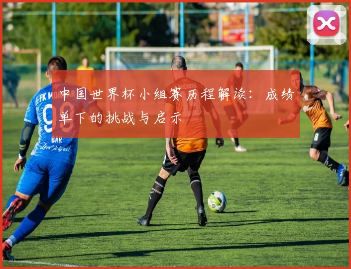 中国世界杯小组赛历程解读：成绩单下的挑战与启示