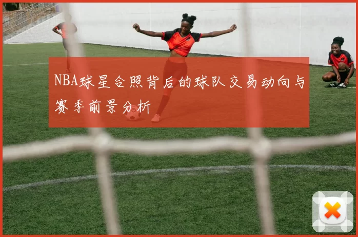 NBA球星合照背后的球队交易动向与赛季前景分析