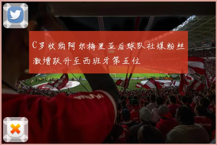 C罗收购阿尔梅里亚后球队社媒粉丝激增跃升至西班牙第五位
