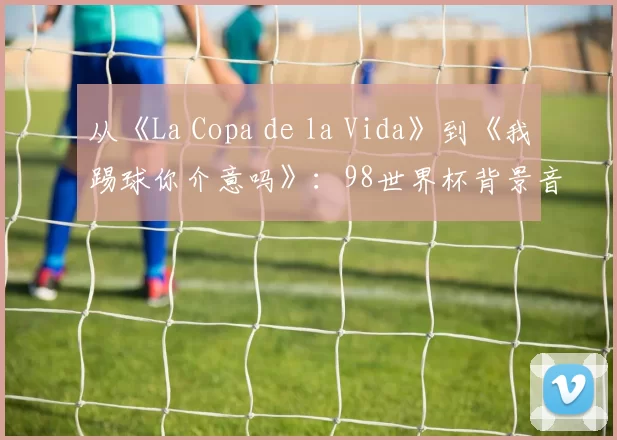 从《La Copa de la Vida》到《我踢球你介意吗》：98世界杯背景音乐全解析