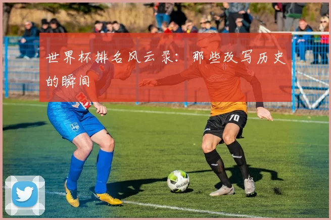 世界杯排名风云录:那些改写历史的瞬间