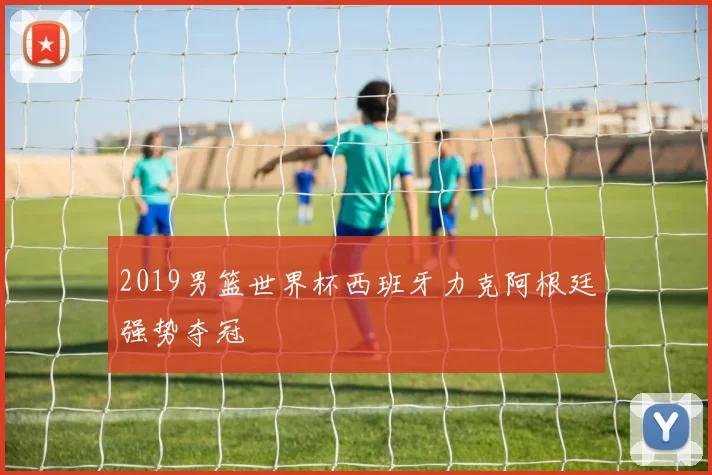 2019男篮世界杯西班牙力克阿根廷强势夺冠