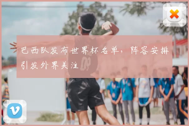 巴西队发布世界杯名单,阵容安排引发外界关注