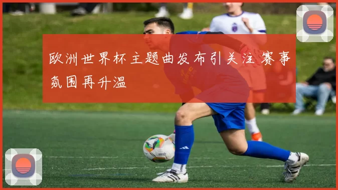 欧洲世界杯主题曲发布引关注 赛事氛围再升温