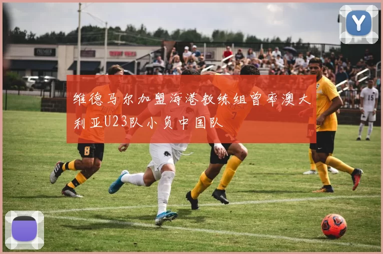 维德马尔加盟海港教练组曾率澳大利亚U23队小负中国队