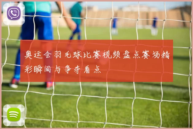 奥运会羽毛球比赛视频盘点赛场精彩瞬间与争夺看点