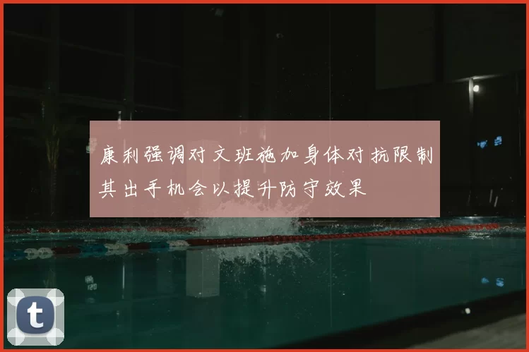 康利强调对文班施加身体对抗限制其出手机会以提升防守效果