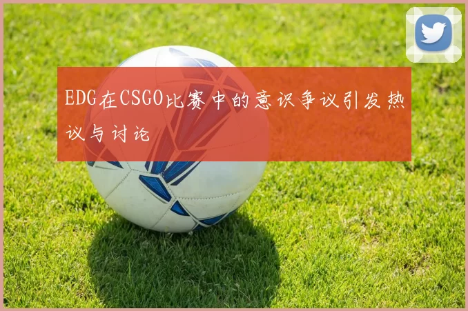 EDG在CSGO比赛中的意识争议引发热议与讨论