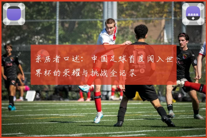 亲历者口述:中国足球首度闯入世界杯的荣耀与挑战全记录