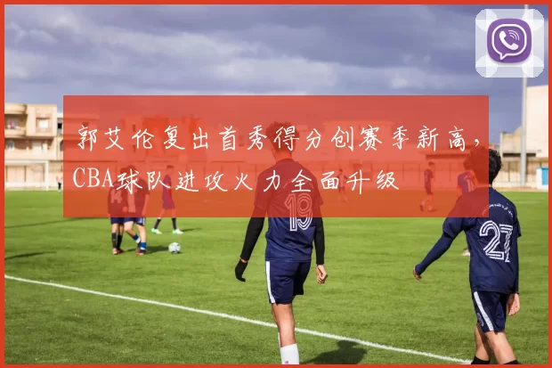 郭艾伦复出首秀得分创赛季新高,CBA球队进攻火力全面升级