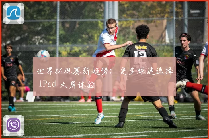 世界杯观赛新趋势:更多球迷选择 iPad 大屏体验