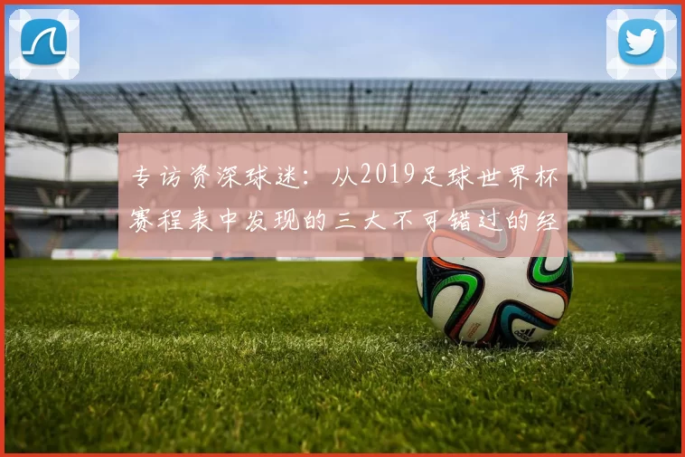 专访资深球迷:从2019足球世界杯赛程表中发现的三大不可错过的经典战役