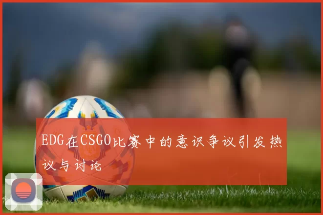EDG在CSGO比赛中的意识争议引发热议与讨论