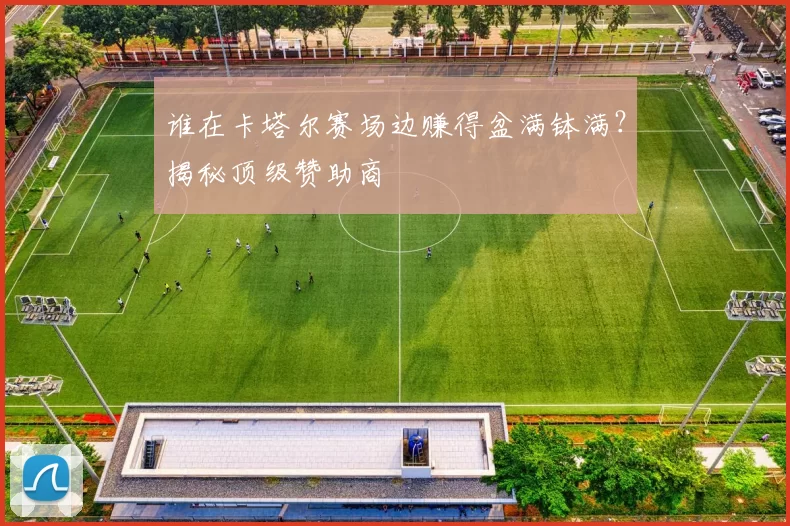 谁在卡塔尔赛场边赚得盆满钵满？揭秘顶级赞助商