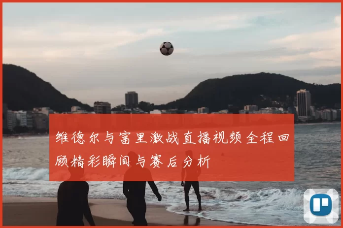 维德尔与富里激战直播视频全程回顾精彩瞬间与赛后分析