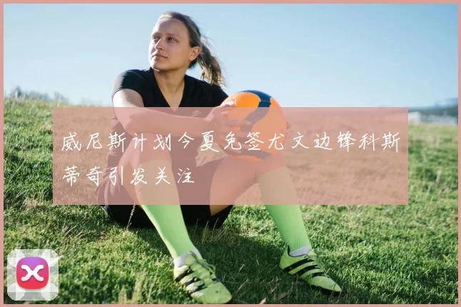 威尼斯计划今夏免签尤文边锋科斯蒂奇引发关注