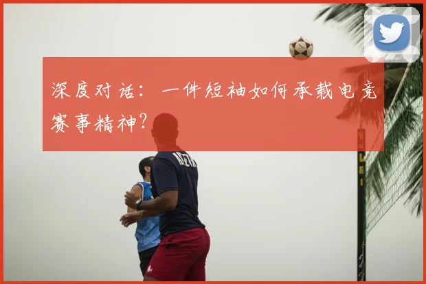 深度对话:一件短袖如何承载电竞赛事精神?