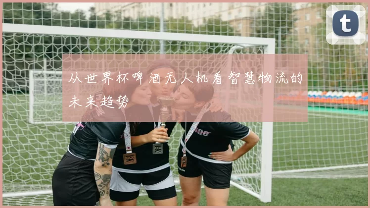 从世界杯啤酒无人机看智慧物流的未来趋势