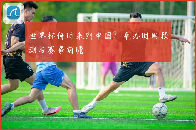 世界杯何时来到中国?举办时间预测与赛事前瞻