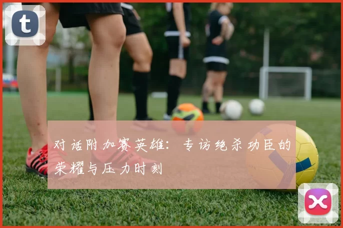 对话附加赛英雄:专访绝杀功臣的荣耀与压力时刻