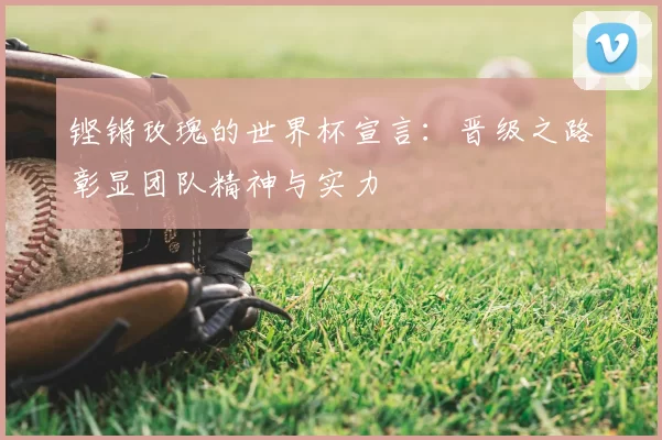 铿锵玫瑰的世界杯宣言：晋级之路彰显团队精神与实力