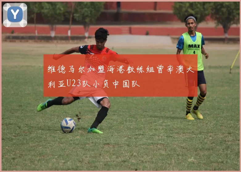 维德马尔加盟海港教练组曾率澳大利亚U23队小负中国队