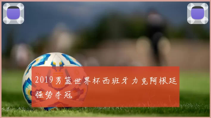 2019男篮世界杯西班牙力克阿根廷强势夺冠