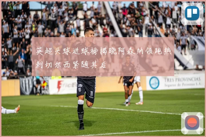 英超头球进球榜揭晓阿森纳领跑热刺切尔西紧随其后