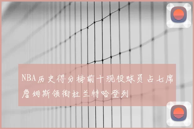 NBA历史得分榜前十现役球员占七席詹姆斯领衔杜兰特哈登列