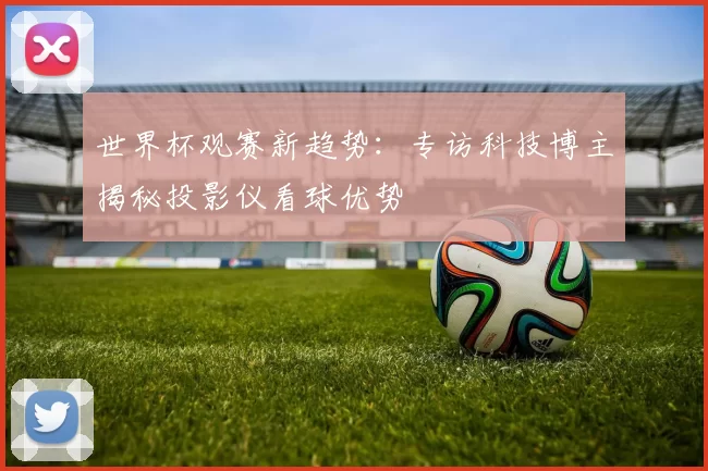 世界杯观赛新趋势:专访科技博主揭秘投影仪看球优势
