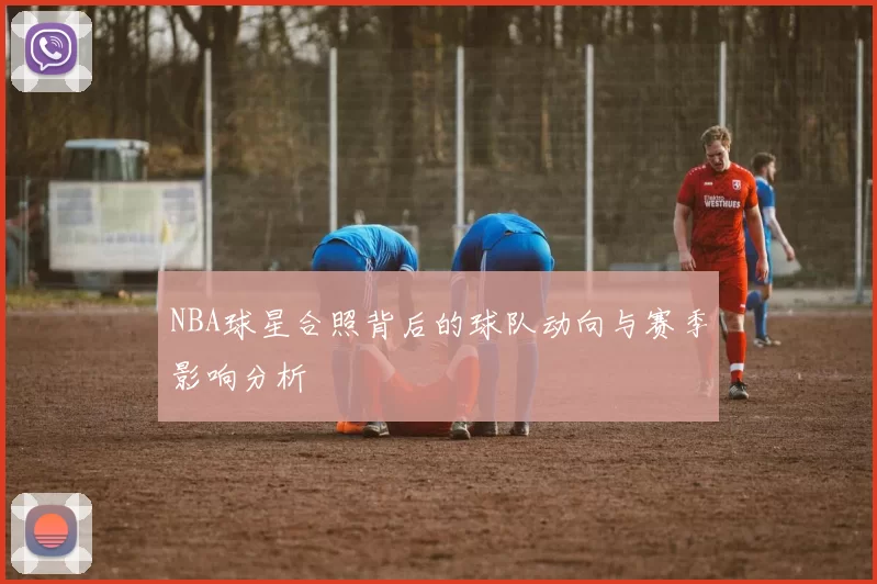 NBA球星合照背后的球队动向与赛季影响分析