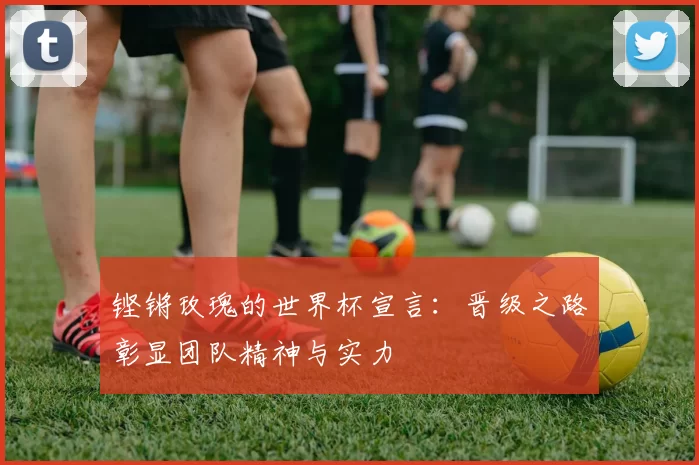 铿锵玫瑰的世界杯宣言：晋级之路彰显团队精神与实力