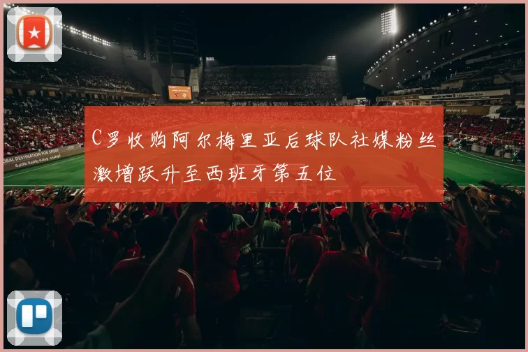 C罗收购阿尔梅里亚后球队社媒粉丝激增跃升至西班牙第五位