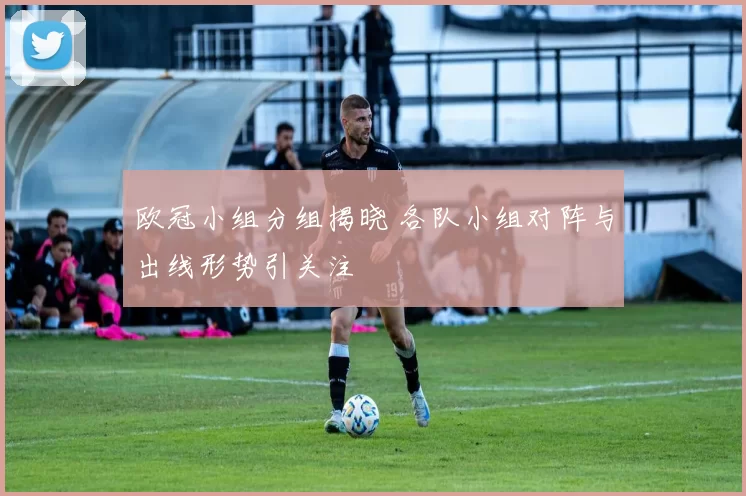欧冠小组分组揭晓 各队小组对阵与出线形势引关注