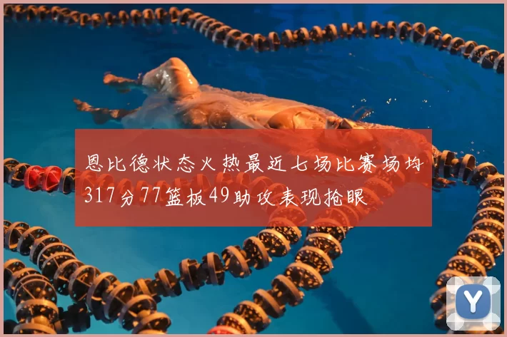 恩比德状态火热最近七场比赛场均317分77篮板49助攻表现抢眼