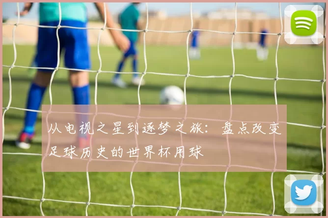从电视之星到逐梦之旅：盘点改变足球历史的世界杯用球