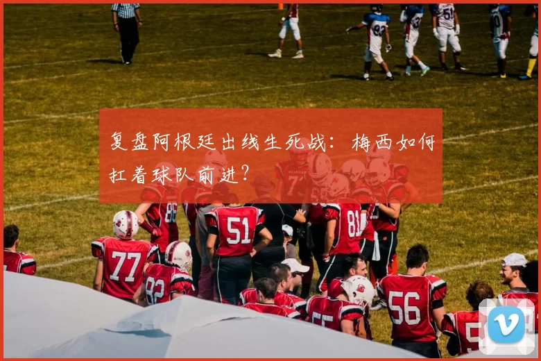 复盘阿根廷出线生死战：梅西如何扛着球队前进？