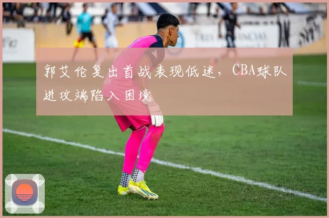 郭艾伦复出首战表现低迷,CBA球队进攻端陷入困境
