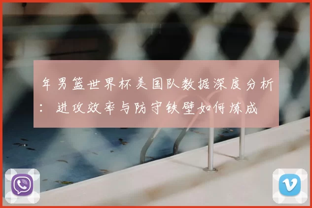 年男篮世界杯美国队数据深度分析:进攻效率与防守铁壁如何炼成