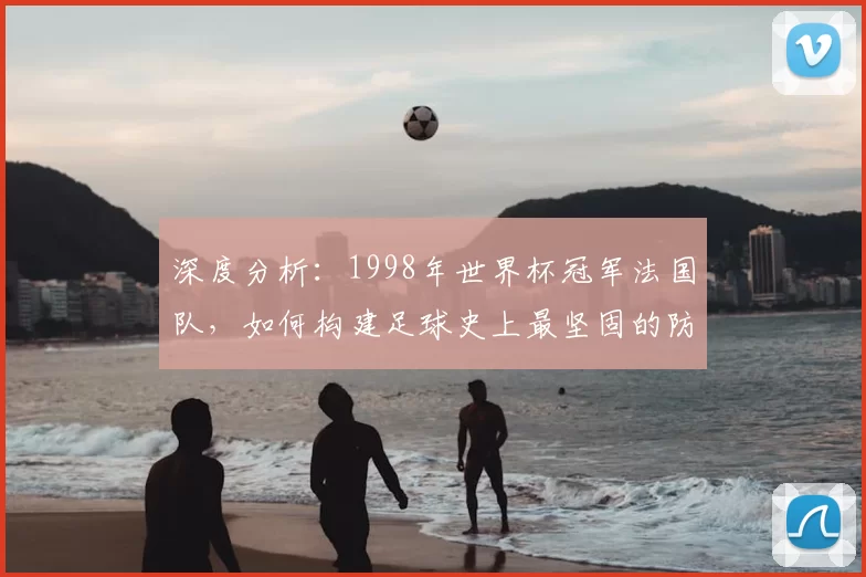 深度分析:1998年世界杯冠军法国队,如何构建足球史上最坚固的防线