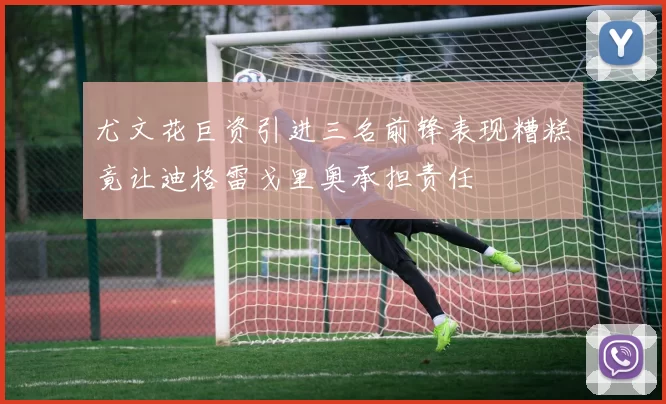 尤文花巨资引进三名前锋表现糟糕竟让迪格雷戈里奥承担责任