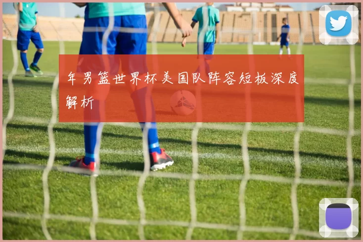 年男篮世界杯美国队阵容短板深度解析