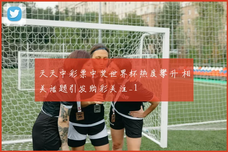 天天中彩票中奖世界杯热度攀升 相关话题引发购彩关注_1