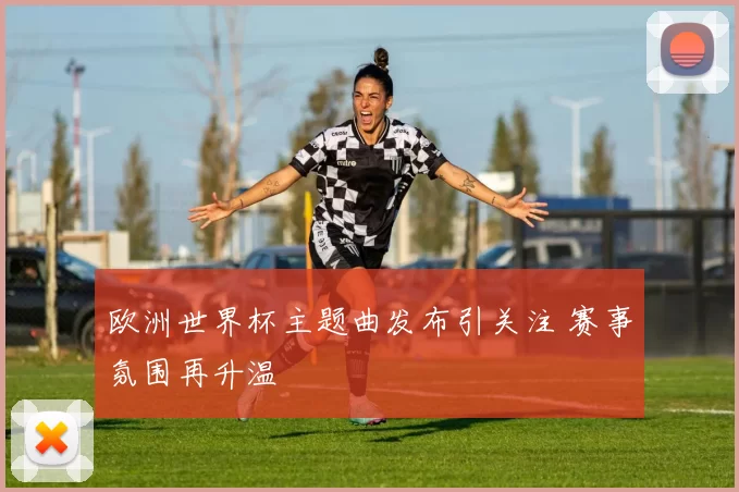 欧洲世界杯主题曲发布引关注 赛事氛围再升温