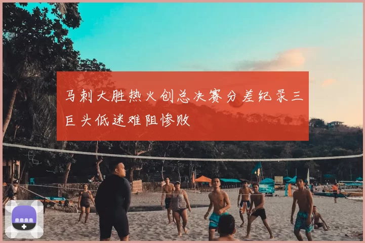 马刺大胜热火创总决赛分差纪录三巨头低迷难阻惨败