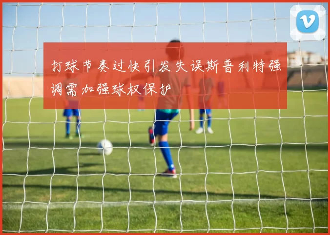 打球节奏过快引发失误斯普利特强调需加强球权保护