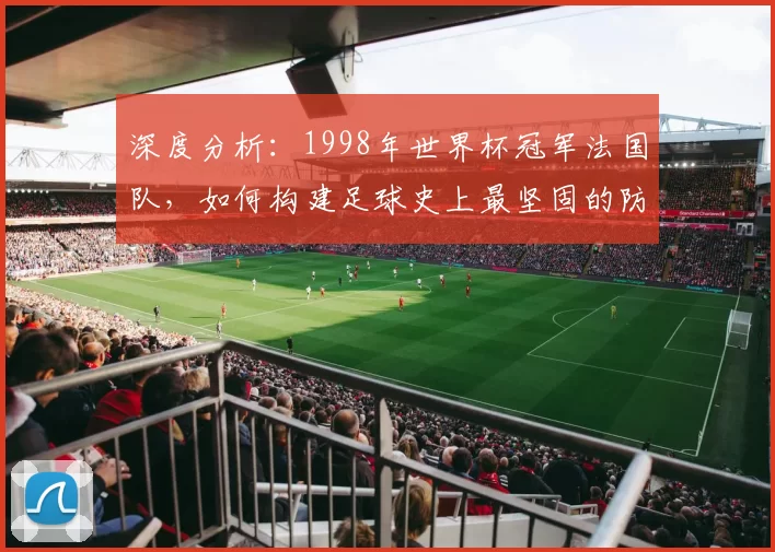 深度分析:1998年世界杯冠军法国队,如何构建足球史上最坚固的防线