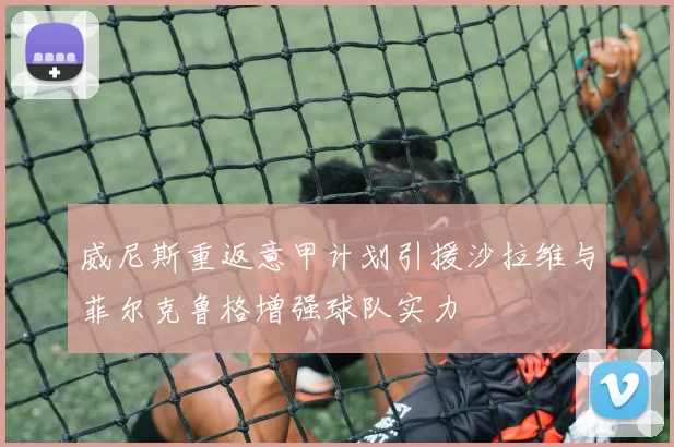 威尼斯重返意甲计划引援沙拉维与菲尔克鲁格增强球队实力