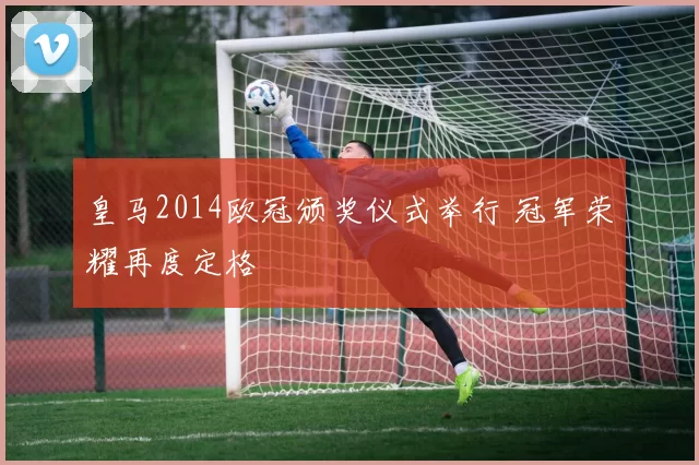 皇马2014欧冠颁奖仪式举行 冠军荣耀再度定格