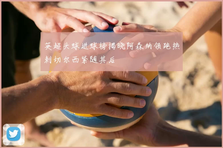英超头球进球榜揭晓阿森纳领跑热刺切尔西紧随其后